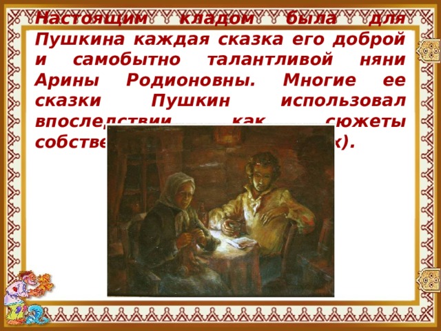 Настоящим кладом была для Пушкина каждая сказка его доброй и самобытно талантливой няни Арины Родионовны. Многие ее сказки Пушкин использовал впоследствии как сюжеты собственных сказок ( в стихах). 