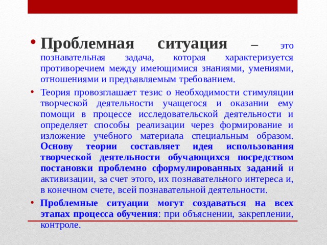Проблемная ситуация – это познавательная задача, которая характеризуется противоречием между имеющимися знаниями, умениями, отношениями и предъявляемым требованием. Теория провозглашает тезис о необходимости стимуляции творческой деятельности учащегося и оказании ему помощи в процессе исследовательской деятельности и определяет способы реализации через формирование и изложение учебного материала специальным образом. Основу теории составляет идея использования творческой деятельности обучающихся посредством постановки проблемно сформулированных заданий и активизации, за счет этого, их познавательного интереса и, в конечном счете, всей познавательной деятельности. Проблемные ситуации могут создаваться на всех этапах процесса обучения : при объяснении, закреплении, контроле.   