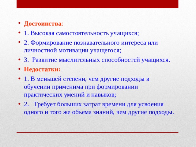 Достоинства : 1. Высокая самостоятельность учащихся; 2. Формирование познавательного интереса или личностной мотивации учащегося; 3. Развитие мыслительных способностей учащихся. Недостатки: 1. В меньшей степени, чем другие подходы в обучении применима при формировании практических умений и навыков; 2. Требует больших затрат времени для усвоения одного и того же объема знаний, чем другие подходы.   
