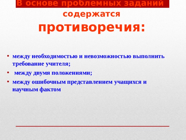 В основе проблемных заданий содержатся  противоречия: между необходимостью и невозможностью выполнить требование учителя;  между двумя положениями; между ошибочным представлением учащихся и научным фактом 