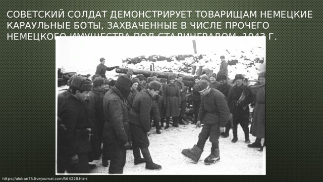Советский солдат демонстрирует товарищам немецкие караульные боты, захваченные в числе прочего немецкого имущества под Сталинградом. 1943 г.   https://aloban75.livejournal.com/564228.html 