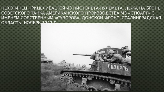Пехотинец прицеливается из пистолета-пулемета, лежа на броне советского танка американского производства М3 «Стюарт» с именем собственным «Суворов». Донской фронт. Сталинградская область. Ноябрь 1942 г.   