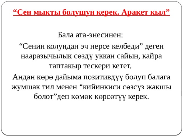 “ Сен мыкты болушуң керек. Аракет кыл” Бала ата-энесинен: “ Сенин колуңдан эч нерсе келбеди” деген нааразычылык сөздү уккан сайын, кайра таптакыр тескери кетет. Андан көрө дайыма позитивдүү болуп балага жумшак тил менен “кийинкиси сөзсүз жакшы болот”деп көмөк көрсөтүү керек. 