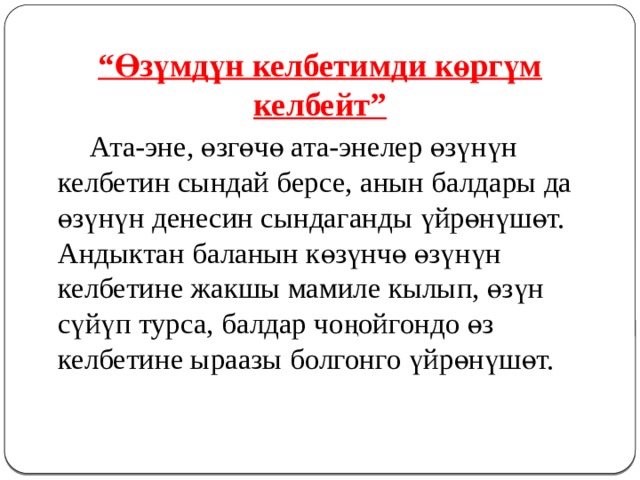 “ Өзүмдүн келбетимди көргүм келбейт”   Ата-эне, өзгөчө ата-энелер өзүнүн келбетин сындай берсе, анын балдары да өзүнүн денесин сындаганды үйрөнүшөт. Андыктан баланын көзүнчө өзүнүн келбетине жакшы мамиле кылып, өзүн сүйүп турса, балдар чоңойгондо өз келбетине ыраазы болгонго үйрөнүшөт. 
