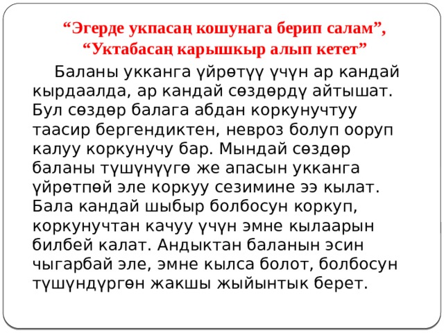 “ Эгерде укпасаң кошунага берип салам”, “Уктабасаң карышкыр алып кетет”  Баланы укканга үйрөтүү үчүн ар кандай кырдаалда, ар кандай сөздөрдү айтышат. Бул сөздөр балага абдан коркунучтуу таасир бергендиктен, невроз болуп ооруп калуу коркунучу бар. Мындай сөздөр баланы түшүнүүгө же апасын укканга үйрөтпөй эле коркуу сезимине ээ кылат. Бала кандай шыбыр болбосун коркуп, коркунучтан качуу үчүн эмне кылаарын билбей калат. Андыктан баланын эсин чыгарбай эле, эмне кылса болот, болбосун түшүндүргөн жакшы жыйынтык берет. 