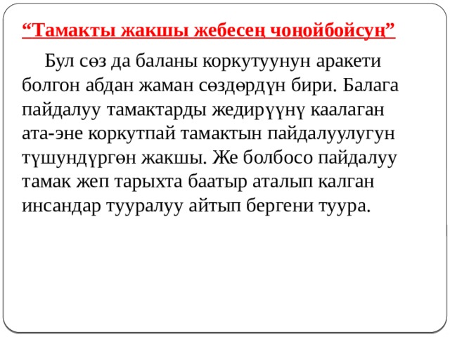 “ Тамакты жакшы жебесең чоңойбойсуң”  Бул сөз да баланы коркутуунун аракети болгон абдан жаман сөздөрдүн бири. Балага пайдалуу тамактарды жедирүүнү каалаган ата-эне коркутпай тамактын пайдалуулугун түшундүргөн жакшы. Же болбосо пайдалуу тамак жеп тарыхта баатыр аталып калган инсандар тууралуу айтып бергени туура. 