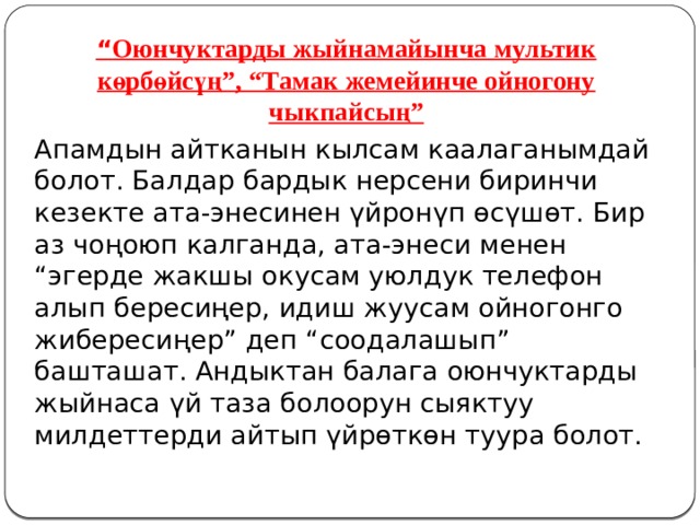 “ Оюнчуктарды жыйнамайынча мультик көрбөйсүң”, “Тамак жемейинче ойногону чыкпайсың” Апамдын айтканын кылсам каалаганымдай болот. Балдар бардык нерсени биринчи кезекте ата-энесинен үйронүп өсүшөт. Бир аз чоңоюп калганда, ата-энеси менен “эгерде жакшы окусам уюлдук телефон алып бересиңер, идиш жуусам ойногонго жибересиңер” деп “соодалашып” башташат. Андыктан балага оюнчуктарды жыйнаса үй таза болоорун сыяктуу милдеттерди айтып үйрөткөн туура болот. 