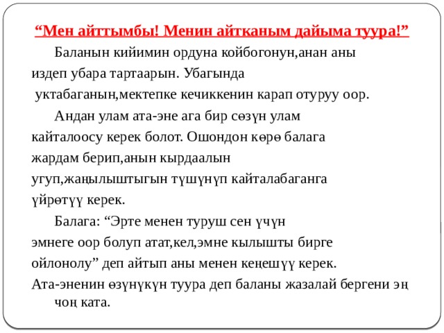 “ Мен айттымбы! Менин айтканым дайыма туура!”  Баланын кийимин ордуна койбогонун,анан аны издеп убара тартаарын. Убагында  уктабаганын,мектепке кечиккенин карап отуруу оор.   Андан улам ата-эне ага бир сөзүн улам кайталоосу керек болот. Ошондон көрө балага жардам берип,анын кырдаалын угуп,жаңылыштыгын түшүнүп кайталабаганга үйрөтүү керек.  Балага: “Эрте менен туруш сен үчүн эмнеге оор болуп атат,кел,эмне кылышты бирге ойлонолу” деп айтып аны менен кеңешүү керек. Ата-эненин өзүнүкүн туура деп баланы жазалай бергени эң чоң ката. 