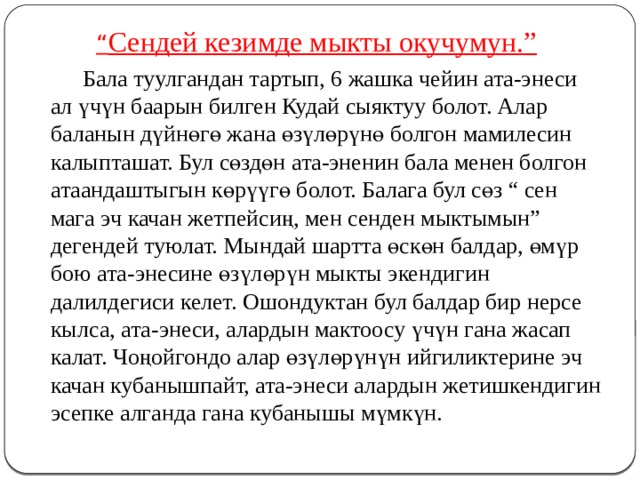 “ Сендей кезимде мыкты окучумун.”   Бала туулгандан тартып, 6 жашка чейин ата-энеси ал үчүн баарын билген Кудай сыяктуу болот. Алар баланын дүйнөгө жана өзүлөрүнө болгон мамилесин калыпташат. Бул сөздөн ата-эненин бала менен болгон атаандаштыгын көрүүгө болот. Балага бул сөз “ сен мага эч качан жетпейсиң, мен сенден мыктымын” дегендей туюлат. Мындай шартта өскөн балдар, өмүр бою ата-энесине өзүлөрүн мыкты экендигин далилдегиси келет. Ошондуктан бул балдар бир нерсе кылса, ата-энеси, алардын мактоосу үчүн гана жасап калат. Чоңойгондо алар өзүлөрүнүн ийгиликтерине эч качан кубанышпайт, ата-энеси алардын жетишкендигин эсепке алганда гана кубанышы мүмкүн. 