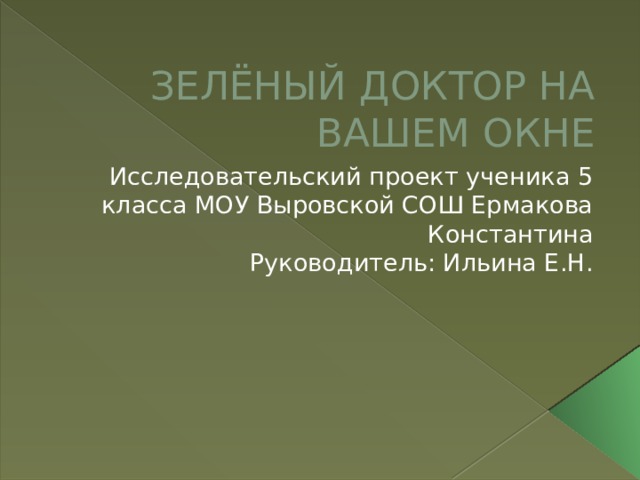ЗЕЛЁНЫЙ ДОКТОР НА ВАШЕМ ОКНЕ Исследовательский проект ученика 5 класса МОУ Выровской СОШ Ермакова Константина Руководитель: Ильина Е.Н. 