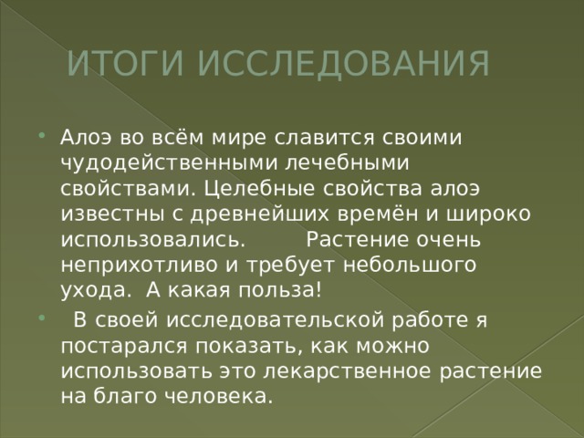 ИТОГИ ИССЛЕДОВАНИЯ Алоэ во всём мире славится своими чудодейственными лечебными свойствами. Целебные свойства алоэ известны с древнейших времён и широко использовались. Растение очень неприхотливо и требует небольшого ухода. А какая польза!  В своей исследовательской работе я постарался показать, как можно использовать это лекарственное растение на благо человека. 