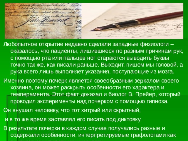 Любопытное открытие недавно сделали западные физиологи – оказалось, что пациенты, лишившиеся по разным причинам рук, с помощью рта или пальцев ног стараются выводить буквы точно так же, как писали раньше. Выходит, пишем мы головой, а рука всего лишь выполняет указания, поступающие из мозга. Именно поэтому почерк является своеобразным зеркалом своего хозяина, он может раскрыть особенности его характера и темперамента. Этот факт доказал и биолог В. Прейер, который проводил эксперименты над почерком с помощью гипноза. Он внушал человеку, что тот хитрый или скрытный,  и в то же время заставлял его писать под диктовку. В результате почерки в каждом случае получались разные и содержали особенности, интерпретируемые графологами как признаки скрытности или хитрости. 