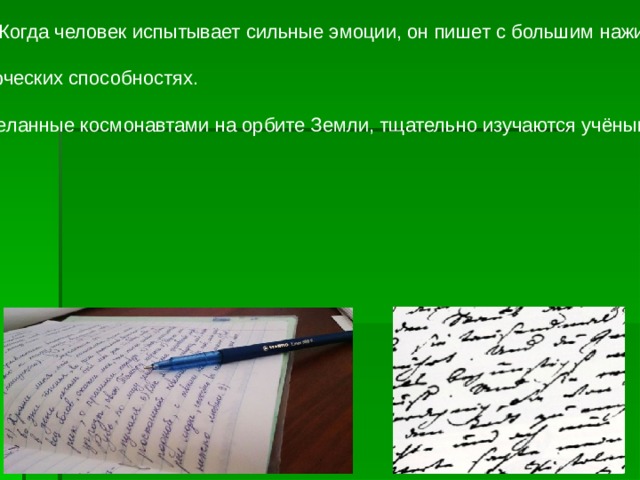 ПОЧЕРК человека может меняться в зависимости от ситуации, настроения и других факторов. Когда человек испытывает сильные эмоции, он пишет с большим нажимом, чем обычно. Если человек каждый раз пишет разным почерком, то это говорит о его чувствительности и творческих способностях. Интересно, что исследование почерка применяется ещё и в космической медицине. Записи, сделанные космонавтами на орбите Земли, тщательно изучаются учёными на предмет психологического состояния нервной системы космонавтов в момент написания. 