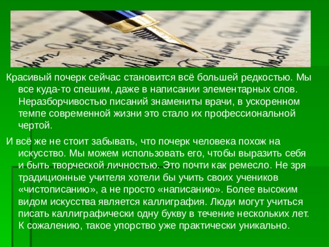 Красивый почерк сейчас становится всё большей редкостью. Мы все куда-то спешим, даже в написании элементарных слов. Неразборчивостью писаний знамениты врачи, в ускоренном темпе современной жизни это стало их профессиональной чертой. И всё же не стоит забывать, что почерк человека похож на искусство. Мы можем использовать его, чтобы выразить себя и быть творческой личностью. Это почти как ремесло. Не зря традиционные учителя хотели бы учить своих учеников «чистописанию», а не просто «написанию». Более высоким видом искусства является каллиграфия. Люди могут учиться писать каллиграфически одну букву в течение нескольких лет. К сожалению, такое упорство уже практически уникально. 