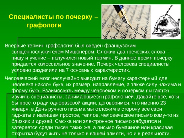   Специалисты по почерку –  графологи Впервые термин графология был введен французским священнослужителем Мишонером. Сложив два греческих слова – пишу и учение – получился новый термин. В данное время почерку придается колоссальное значение. Почерк человека специалисты условно разделили на 7 основных характеристик. Человеческий мозг неслучайно выводит на бумагу характерный для человека наклон букв, их размер, направление, а также силу нажима и форму букв. Взаимосвязь между человеком и почерком пытаются изучить специалисты, занимающиеся графологией. Давайте все, хотя бы просто ради одноразовой акции, договоримся, что именно 23 января, в День ручного письма мы отложим в сторону все свои гаджеты и напишем простое, теплое, человеческое письмо кому-то из близких и друзей. Смс-ка или электронное письмо забудется и затеряется среди тысяч таких же, а письмо бумажное или красивая открытка будут жить не только в вашей памяти, но и в реальности. 