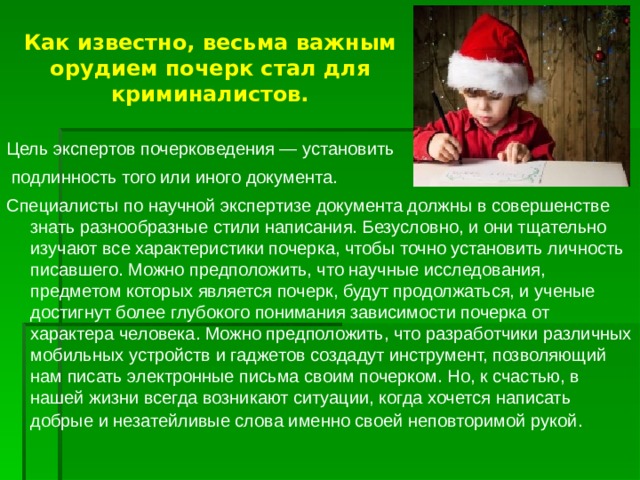 Как известно, весьма важным орудием почерк стал для криминалистов. Цель экспертов почерковедения — установить  подлинность того или иного документа. Специалисты по научной экспертизе документа должны в совершенстве знать разнообразные стили написания. Безусловно, и они тщательно изучают все характеристики почерка, чтобы точно установить личность писавшего. Можно предположить, что научные исследования, предметом которых является почерк, будут продолжаться, и ученые достигнут более глубокого понимания зависимости почерка от характера человека. Можно предположить, что разработчики различных мобильных устройств и гаджетов создадут инструмент, позволяющий нам писать электронные письма своим почерком. Но, к счастью, в нашей жизни всегда возникают ситуации, когда хочется написать добрые и незатейливые слова именно своей неповторимой рукой . 