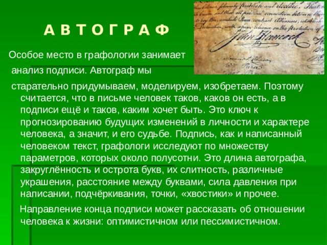  А В Т О Г Р А Ф Особое место в графологии занимает  анализ подписи. Автограф мы  старательно придумываем, моделируем, изобретаем. Поэтому считается, что в письме человек таков, каков он есть, а в подписи ещё и таков, каким хочет быть. Это ключ к прогнозированию будущих изменений в личности и характере человека, а значит, и его судьбе. Подпись, как и написанный человеком текст, графологи исследуют по множеству параметров, которых около полусотни. Это длина автографа, закруглённость и острота букв, их слитность, различные украшения, расстояние между буквами, сила давления при написании, подчёркивания, точки, «хвостики» и прочее.  Направление конца подписи может рассказать об отношении человека к жизни: оптимистичном или пессимистичном. 