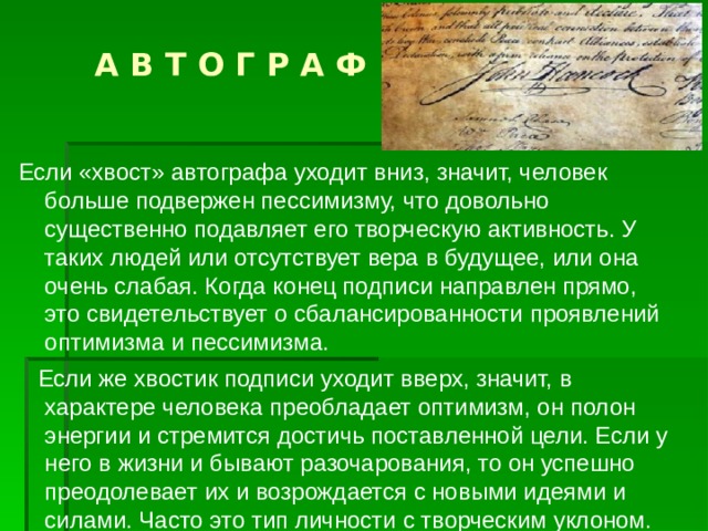  А В Т О Г Р А Ф Если «хвост» автографа уходит вниз, значит, человек больше подвержен пессимизму, что довольно существенно подавляет его творческую активность. У таких людей или отсутствует вера в будущее, или она очень слабая. Когда конец подписи направлен прямо, это свидетельствует о сбалансированности проявлений оптимизма и пессимизма.  Если же хвостик подписи уходит вверх, значит, в характере человека преобладает оптимизм, он полон энергии и стремится достичь поставленной цели. Если у него в жизни и бывают разочарования, то он успешно преодолевает их и возрождается с новыми идеями и силами. Часто это тип личности с творческим уклоном. 