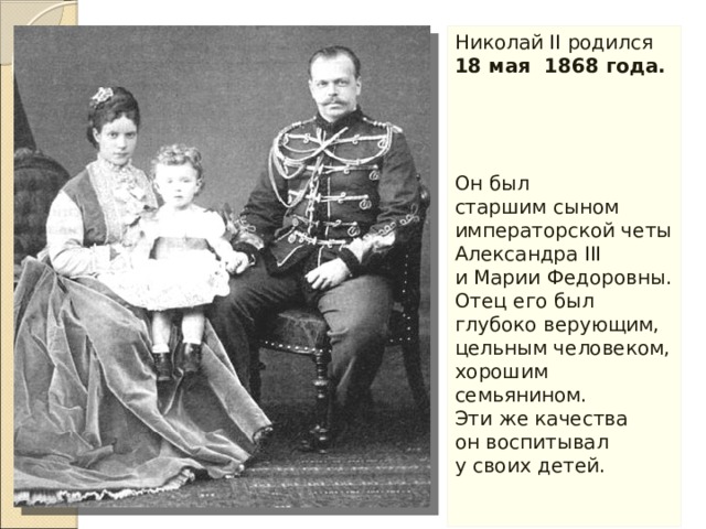 Николай II родился 18 мая 1868 года.  Он был старшим сыном императорской четы Александра III и Марии Федоровны. Отец его был глубоко верующим, цельным человеком, хорошим семьянином. Эти же качества он воспитывал у своих детей. 