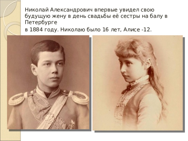 Николай Александрович впервые увидел свою будущую жену в день свадьбы её сестры на балу в Петербурге в 1884 году. Николаю было 16 лет, Алисе -12.   