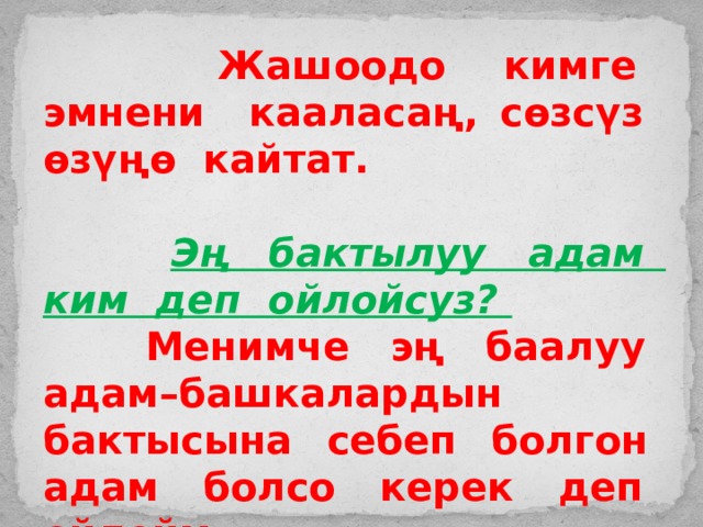  Жашоодо кимге эмнени кааласаң, сөзсүз өзүңө кайтат.   Эң бактылуу адам ким деп ойлойсуз?  Менимче эң баалуу адам–башкалардын бактысына себеп болгон адам болсо керек деп ойлойм. 