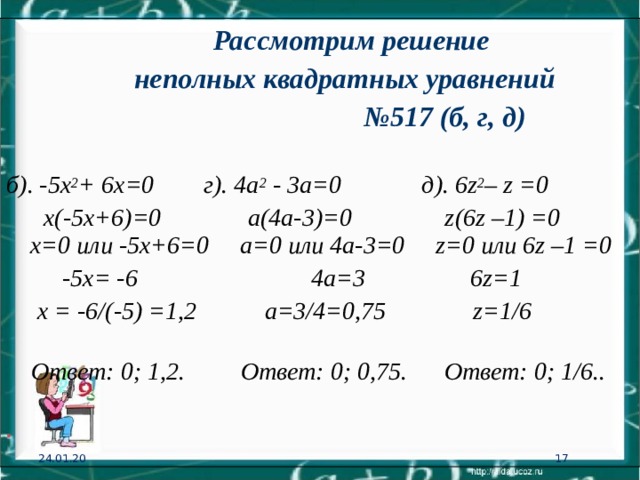    Рассмотрим решение  неполных квадратных уравнений № 517 (б, г, д) б). -5х 2 + 6х=0 г). 4а 2 - 3а=0  д). 6 z 2 – z =0   х(-5х+6)=0 а(4а-3)= 0 z (6 z –1) =0  х=0 или -5х+6=0  а=0 или 4а-3=0 z =0 или 6 z –1 =0    -5х= -6  4а=3  6 z =1    х = -6/(-5) =1,2 а=3/4=0,75 z =1/6    Ответ: 0; 1 ,2.  Ответ: 0; 0,75.  Ответ: 0; 1/6.. . 24.01.20 15 