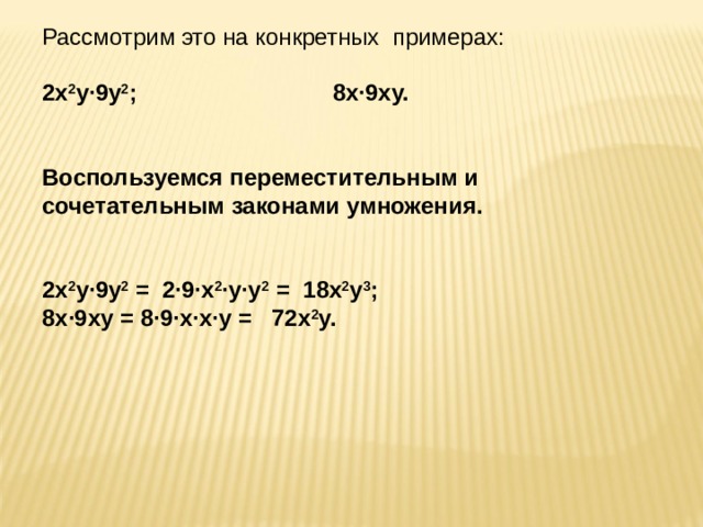 Рассмотрим это на конкретных примерах:   2х 2 у·9у 2 ; 8х·9ху.   Воспользуемся переместительным и сочетательным законами умножения.     2х 2 у·9у 2 = 2·9·х 2 ·у·у 2 = 18х 2 у 3 ;   8х·9ху = 8·9·х·х·у = 72х 2 у. 