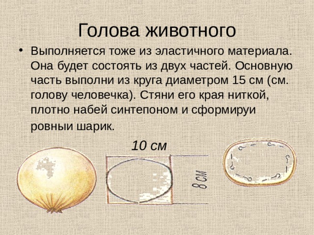 Голова животного Выполняется тоже из эластичного ма­териала. Она будет состоять из двух частей. Основную часть выполни из круга диаметром 15 см (см. голову человечка). Стяни его края ниткой, плотно набей синтепоном и сформируи ровныи шарик.   10 см 