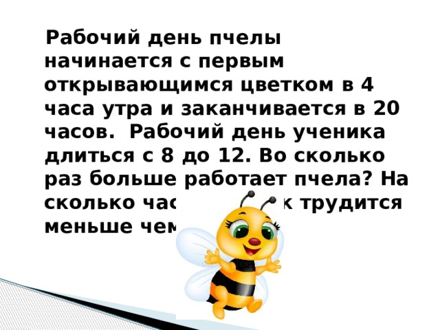  Рабочий день пчелы начинается с первым открывающимся цветком в 4 часа утра и заканчивается в 20 часов. Рабочий день ученика длиться с 8 до 12. Во сколько раз больше работает пчела? На сколько часов ученик трудится меньше чем пчела? 