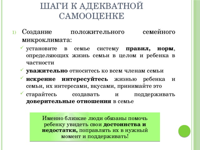 Шаги к адекватной самооценке Создание положительного семейного микроклимата: установите в семье систему правил, норм , определяющих жизнь семьи в целом и ребенка в частности уважительно относитесь ко всем членам семьи искренне интересуйтесь жизнью ребенка и семьи, их интересами, вкусами, принимайте это старайтесь создавать и поддерживать доверительные отношения в семье установите в семье систему правил, норм , определяющих жизнь семьи в целом и ребенка в частности уважительно относитесь ко всем членам семьи искренне интересуйтесь жизнью ребенка и семьи, их интересами, вкусами, принимайте это старайтесь создавать и поддерживать доверительные отношения в семье  Именно близкие люди обязаны помочь ребенку увидеть свои достоинства и недостатки, поправлять их в нужный момент и поддерживать! 