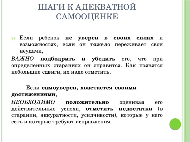 Шаги к адекватной самооценке Если ребенок не уверен в своих силах и возможностях, если он тяжело переживает свои неудачи, ВАЖНО  подбодрить и убедить его, что при определенных стараниях он справится. Как появятся небольшие сдвиги, их надо отметить.  Если самоуверен, хвастается своими достижениями , НЕОБХОДИМО  положительно оценивая его действительные успехи, отметить недостатки (в старании, аккуратности, усидчивости), которые у него есть и которые требуют исправления. 