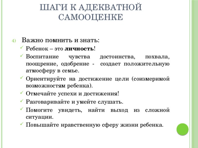 Шаги к адекватной самооценке Важно помнить и знать: Ребенок – это личность ! Воспитание чувства достоинства, похвала, поощрение, одобрение - создает положительную атмосферу в семье. Ориентируйте на достижение цели (соизмеримой возможностям ребенка). Отмечайте успехи и достижения! Разговаривайте и умейте слушать. Помогите увидеть, найти выход из сложной ситуации. Повышайте нравственную сферу жизни ребенка. Ребенок – это личность ! Воспитание чувства достоинства, похвала, поощрение, одобрение - создает положительную атмосферу в семье. Ориентируйте на достижение цели (соизмеримой возможностям ребенка). Отмечайте успехи и достижения! Разговаривайте и умейте слушать. Помогите увидеть, найти выход из сложной ситуации. Повышайте нравственную сферу жизни ребенка. 