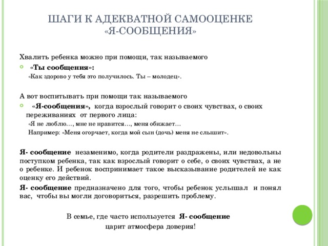 Шаги к адекватной самооценке  «Я-сообщения» Хвалить ребенка можно при помощи, так называемого  «Ты сообщения»:  «Как здорово у тебя это получилось. Ты – молодец». А вот воспитывать при помощи так называемого  «Я-сообщения», когда взрослый говорит о своих чувствах, о своих переживаниях от первого лица: «Я не люблю…, мне не нравится…, меня обижает… Например: «Меня огорчает, когда мой сын (дочь) меня не слышит». Я- сообщение незаменимо, когда родители раздражены, или недовольны поступком ребенка, так как взрослый говорит о себе, о своих чувствах, а не о ребенке. И ребенок воспринимает такое высказывание родителей не как оценку его действий. Я- сообщение предназначено для того, чтобы ребенок услышал и понял вас, чтобы вы могли договориться, разрешить проблему. В семье, где часто используется Я- сообщение  царит атмосфера доверия! 