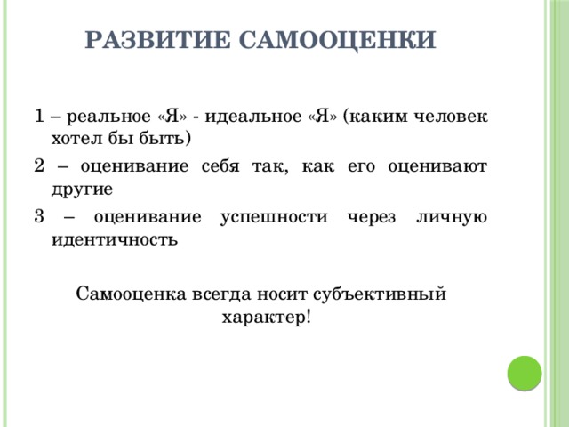 развитие самооценки 1 – реальное «Я» - идеальное «Я» (каким человек хотел бы быть) 2 – оценивание себя так, как его оценивают другие 3 – оценивание успешности через личную идентичность Самооценка всегда носит субъективный характер! 