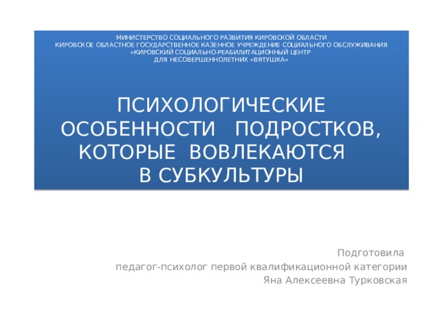 МИНИСТЕРСТВО СОЦИАЛЬНОГО РАЗВИТИЯ КИРОВСКОЙ ОБЛАСТИ  КИРОВСКОЕ ОБЛАСТНОЕ ГОСУДАРСТВЕННОЕ КАЗЕННОЕ УЧРЕЖДЕНИЕ СОЦИАЛЬНОГО ОБСЛУЖИВАНИЯ  «КИРОВСКИЙ СОЦИАЛЬНО-РЕАБИЛИТАЦИОННЫЙ ЦЕНТР  ДЛЯ НЕСОВЕРШЕННОЛЕТНИХ «ВЯТУШКА»        ПСИХОЛОГИЧЕСКИЕ ОСОБЕННОСТИ ПОДРОСТКОВ, КОТОРЫЕ ВОВЛЕКАЮТСЯ  В СУБКУЛЬТУРЫ Подготовила педагог-психолог первой квалификационной категории Яна Алексеевна Турковская 