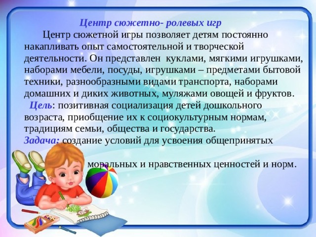  Центр сюжетно- ролевых игр   Центр сюжетной игры позволяет детям постоянно накапливать опыт самостоятельной и творческой деятельности. Он представлен куклами, мягкими игрушками, наборами мебели, посуды, игрушками – предметами бытовой техники, разнообразными видами транспорта, наборами домашних и диких животных, муляжами овощей и фруктов.  Цель : позитивная социализация детей дошкольного возраста, приобщение их к социокультурным нормам, традициям семьи, общества и государства. Задача: создание условий для усвоения общепринятых  моральных и нравственных ценностей и норм. 
