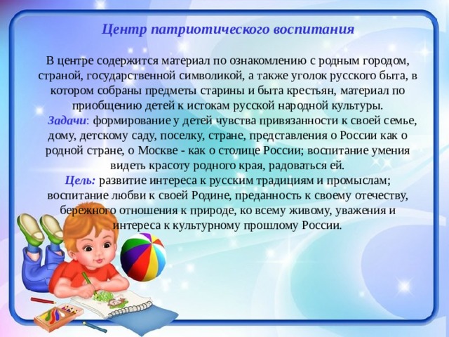 Центр патриотического воспитания   В центре содержится материал по ознакомлению с родным городом, страной, государственной символикой, а также уголок русского быта, в котором собраны предметы старины и быта крестьян, материал по приобщению детей к истокам русской народной культуры.   Задачи : формирование у детей чувства привязанности к своей семье, дому, детскому саду, поселку, стране, представления о России как о родной стране, о Москве - как о столице России; воспитание умения видеть красоту родного края, радоваться ей. Цель: развитие интереса к русским традициям и промыслам; воспитание любви к своей Родине, преданность к своему отечеству, бережного отношения к природе, ко всему живому, уважения и интереса к культурному прошлому России.      