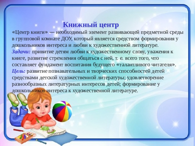  Книжный центр « Центр книги »  — необходимый элемент развивающей предметной среды в групповой комнате ДОУ, который является средством формирования у дошкольников интереса и любви к художественной литературе. Задачи:  привитие детям любви к художественному слову, уважения к книге, развитие стремления общаться с ней, т. е. всего того, что составляет фундамент воспитания будущего « талантливого читателя » . Цель: развитие познавательных и творческих способностей детей средствами детской художественной литературы; удовлетворение разнообразных литературных интересов детей; формирование у дошкольников интереса к художественной литературе. 