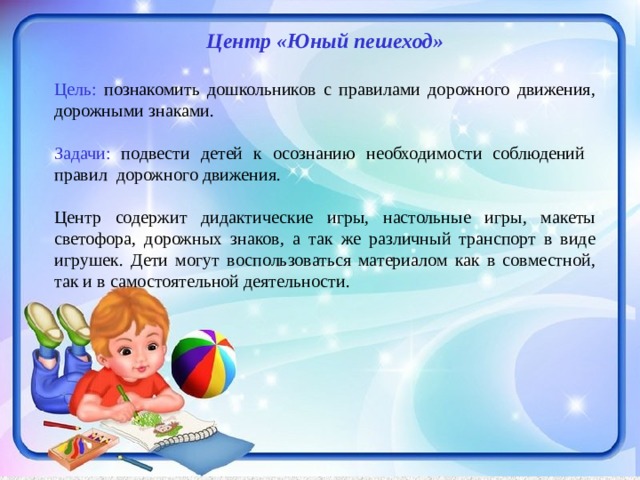 Центр «Юный пешеход»  Цель: познакомить дошкольников с правилами дорожного движения, дорожными знаками. Задачи: подвести детей к осознанию необходимости соблюдений правил дорожного движения.  Центр содержит дидактические игры, настольные игры, макеты светофора, дорожных знаков, а так же различный транспорт в виде игрушек. Дети могут воспользоваться материалом как в совместной, так и в самостоятельной деятельности.   