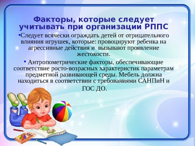 Факторы, которые следует учитывать при организации РППС Следует всячески ограждать детей от отрицательного влияния игрушек, которые: провоцируют ребенка на агрессивные действия и вызывают проявление жестокости.  Антропометрические факторы, обеспечивающие соответствие росто-возрасных характеристик параметрам предметной развивающей среды. Мебель должна находиться в соответствии с требованиями САНПиН и  ГОС ДО. 