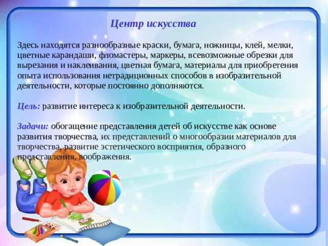  Центр искусства Здесь находятся разнообразные краски, бумага, ножницы, клей, мелки, цветные карандаши, фломастеры, маркеры, всевозможные обрезки для вырезания и наклеивания, цветная бумага, материалы для приобретения опыта использования нетрадиционных способов в изобразительной деятельности, которые постоянно дополняются. Цель: развитие интереса к изобразительной деятельности. Задачи: обогащение представления детей об искусстве как основе развития творчества, их представлений о многообразии материалов для творчества, развитие эстетического восприятия, образного представления, воображения. 
