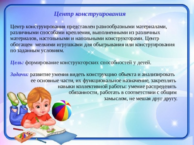   Центр конструирования Центр конструирования представлен разнообразными материалами, различными способами крепления, выполненными из различных материалов, настольными и напольными конструкторами. Центр обогащен мелкими игрушками для обыгрывания или конструирования по заданным условиям.  Цель: формирование конструкторских способностей у детей. Задачи:  развитие умения видеть конструкцию объекта и анализировать  ее основные части, их функциональное назначение, закреплять  навыки коллективной работы: умение распределять  обязанности, работать в соответствии с общим  замыслом, не мешая друг другу. 