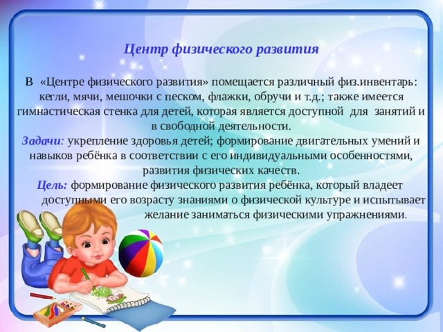  Центр физического развития В «Центре физического развития» помещается различный физ.инвентарь: кегли, мячи, мешочки с песком, флажки, обручи и т.д.; также имеется гимнастическая стенка для детей, которая является доступной для занятий и в свободной деятельности. Задачи : укрепление здоровья детей; формирование двигательных умений и навыков ребёнка в соответствии с его индивидуальными особенностями, развития физических качеств. Цель: формирование физического развития ребёнка, который владеет  доступными его возрасту знаниями о физической культуре и испытывает  желание заниматься физическими упражнениями . 