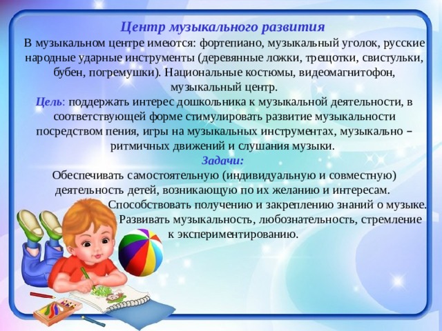 Центр музыкального развития В музыкальном центре имеются: фортепиано, музыкальный уголок, русские народные ударные инструменты (деревянные ложки, трещотки, свистульки, бубен, погремушки). Национальные костюмы, видеомагнитофон, музыкальный центр. Цель : поддержать интерес дошкольника к музыкальной деятельности, в соответствующей форме стимулировать развитие музыкальности посредством пения, игры на музыкальных инструментах, музыкально – ритмичных движений и слушания музыки. Задачи:  Обеспечивать самостоятельную (индивидуальную и совместную) деятельность детей, возникающую по их желанию и интересам.  Способствовать получению и закреплению знаний о музыке.  Развивать музыкальность, любознательность, стремление  к экспериментированию.  . 