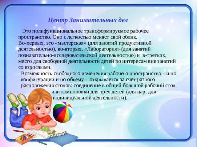   Центр Занимательных дел      Это полифункциональное трансформируемое рабочее пространство. Оно с легкостью меняет свой облик. Во-первых, это «мастерская» (для занятий продуктивной деятельностью), во-вторых, «Лаборатория» (для занятий познавательно-исследовательской деятельностью) и в-третьих, место для свободной деятельности детей по интересам вне занятий со взрослыми.  Возможность свободного изменения рабочего пространства – и по  конфигурации и по объему – открывается за счет разного  расположения столов: соединение в общий большой рабочий стол  или компоновки для трех детей (для пар, для  индивидуальной деятельности). . 