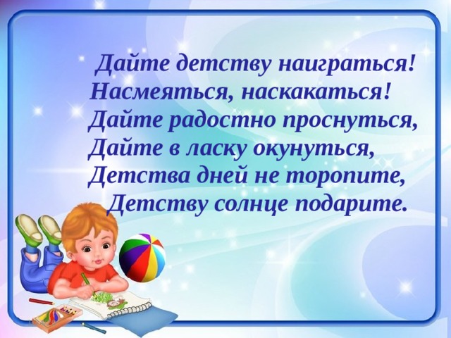  Дайте детству наиграться!  Насмеяться, наскакаться!  Дайте радостно проснуться,  Дайте в ласку окунуться,  Детства дней не торопите,  Детству солнце подарите.   1/24/20 