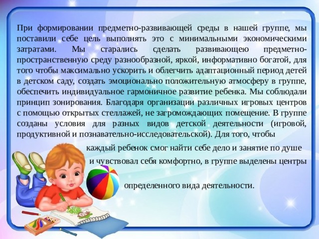  При формировании предметно-развивающей среды в нашей группе, мы поставили себе цель выполнять это с минимальными экономическими затратами. Мы старались сделать развивающею предметно- пространственную среду разнообразной, яркой, информативно богатой, для того чтобы максимально ускорить и облегчить адаптационный период детей в детском саду, создать эмоционально положительную атмосферу в группе, обеспечить индивидуальное гармоничное развитие ребенка. Мы соблюдали принцип зонирования. Благодаря организации различных игровых центров с помощью открытых стеллажей, не загромождающих помещение. В группе созданы условия для разных видов детской деятельности (игровой, продуктивной и познавательно-исследовательской). Для того, чтобы  каждый ребенок смог найти себе дело и занятие по душе  и чувствовал себя комфортно, в группе выделены центры  определенного вида деятельности. 