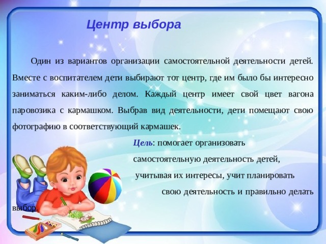  Центр выбора   Один из вариантов организации самостоятельной деятельности детей. Вместе с воспитателем дети выбирают тот центр, где им было бы интересно заниматься каким-либо делом. Каждый центр имеет свой цвет вагона паровозика с кармашком. Выбрав вид деятельности, дети помещают свою фотографию в соответствующий кармашек.  Цель : помогает организовать  самостоятельную деятельность детей,  учитывая их интересы, учит планировать  свою деятельность и правильно делать выбор. 