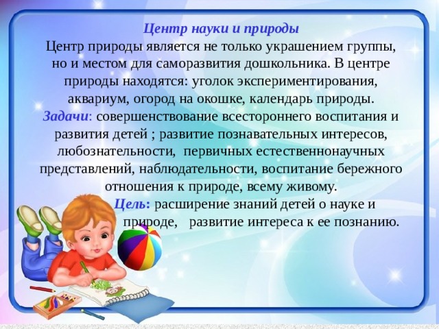 Центр науки и природы  Центр природы является не только украшением группы, но и местом для саморазвития дошкольника. В центре природы находятся: уголок экспериментирования, аквариум, огород на окошке, календарь природы.  Задачи : совершенствование всестороннего воспитания и развития детей ; развитие познавательных интересов, любознательности, первичных естественнонаучных представлений, наблюдательности, воспитание бережного отношения к природе, всему живому.   Цель : расширение знаний детей о науке и  природе, развитие интереса к ее познанию.   