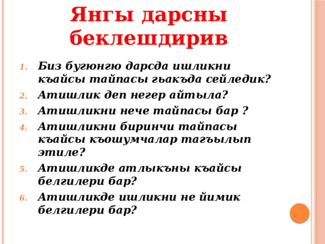 Янгы дарсны беклешдирив Биз бугюнгю дарсда ишликни къайсы тайпасы гьакъда сейледик? Атишлик деп негер айтыла? Атишликни нече тайпасы бар ? Атишликни биринчи тайпасы къайсы къошумчалар тагъылып этиле? Атишликде атлыкъны къайсы белгилери бар? Атишликде ишликни не йимик белгилери бар? 